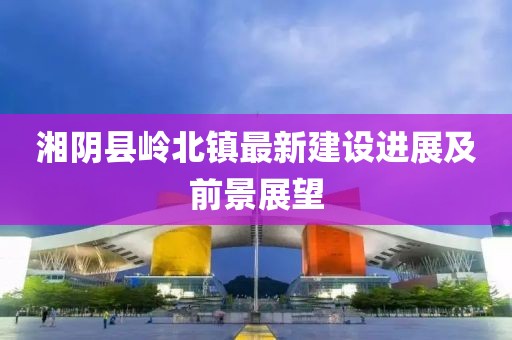 湘陰縣嶺北鎮(zhèn)最新建設(shè)進(jìn)展及前景展望