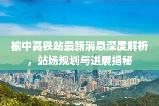 榆中高鐵站最新消息深度解析，站場規(guī)劃與進展揭秘