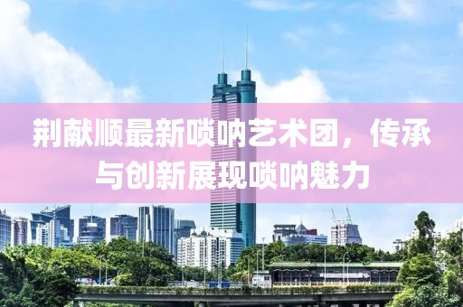 荊獻順最新嗩吶藝術團，傳承與創(chuàng)新展現(xiàn)嗩吶魅力