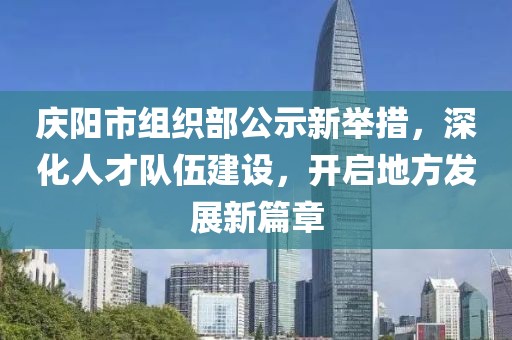 慶陽(yáng)市組織部公示新舉措，深化人才隊(duì)伍建設(shè)，開啟地方發(fā)展新篇章